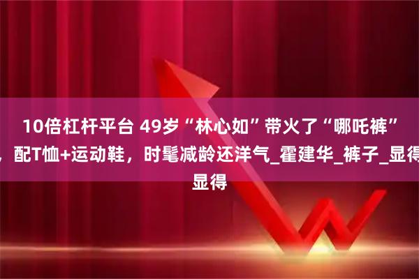 10倍杠杆平台 49岁“林心如”带火了“哪吒裤”，配T恤+运动鞋，时髦减龄还洋气_霍建华_裤子_显得
