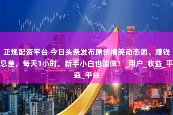 正规配资平台 今日头条发布原创搞笑动态图、赚钱信息差，每天1小时，新手小白也能做！_用户_收益_平台