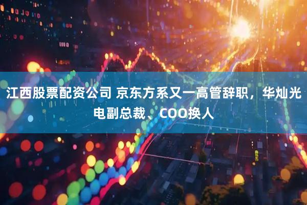 江西股票配资公司 京东方系又一高管辞职，华灿光电副总裁、COO换人