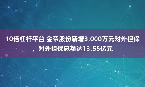 10倍杠杆平台 金帝股份新增3,000万元对外担保，对外担保总额达13.55亿元