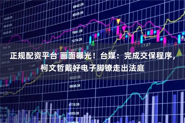 正规配资平台 画面曝光！台媒：完成交保程序，柯文哲戴好电子脚镣走出法庭