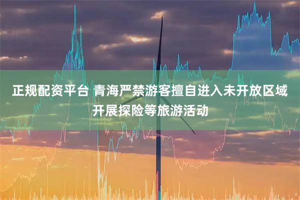 正规配资平台 青海严禁游客擅自进入未开放区域开展探险等旅游活动