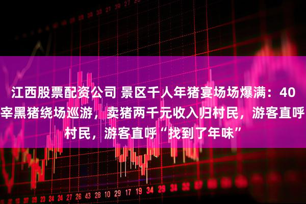 江西股票配资公司 景区千人年猪宴场场爆满：40元19个菜，现宰黑猪绕场巡游，卖猪两千元收入归村民，游客直呼“找到了年味”