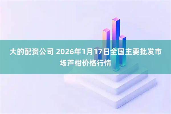 大的配资公司 2026年1月17日全国主要批发市场芦柑价格行情